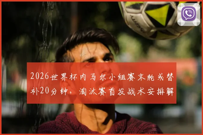 2026世界杯内马尔小组赛末轮或替补20分钟，淘汰赛首发战术安排解析