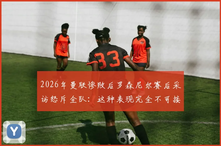 2026年曼联惨败后罗森尼尔赛后采访怒斥全队：这种表现完全不可接受，根本赢不了比赛
