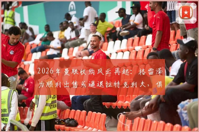 2026年曼联收购风云再起：格雷泽为顺利出售或逼退拉特克利夫，俱乐部未来归属成谜