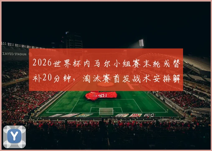 2026世界杯内马尔小组赛末轮或替补20分钟，淘汰赛首发战术安排解析