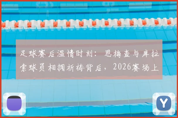 足球赛后温情时刻：恩梅查与库拉索球员相拥祈祷背后，2026赛场上的信仰与体育精神诠释