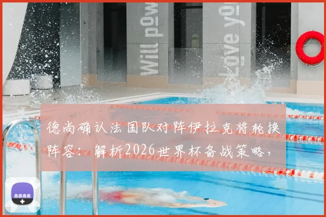 德尚确认法国队对阵伊拉克将轮换阵容：解析2026世界杯备战策略，登贝莱状态无需担忧