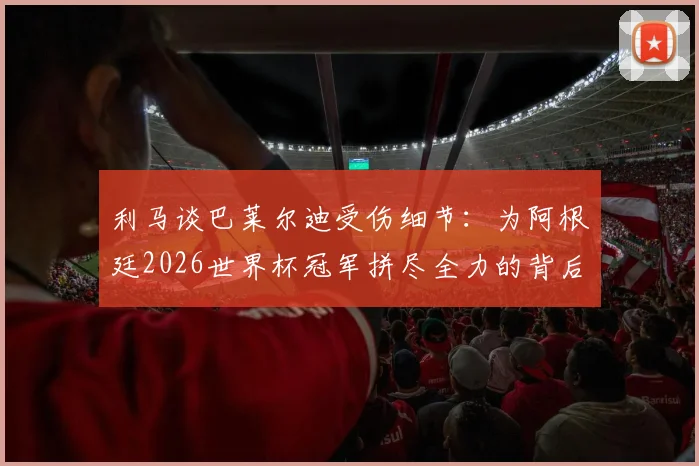 利马谈巴莱尔迪受伤细节：为阿根廷2026世界杯冠军拼尽全力的背后