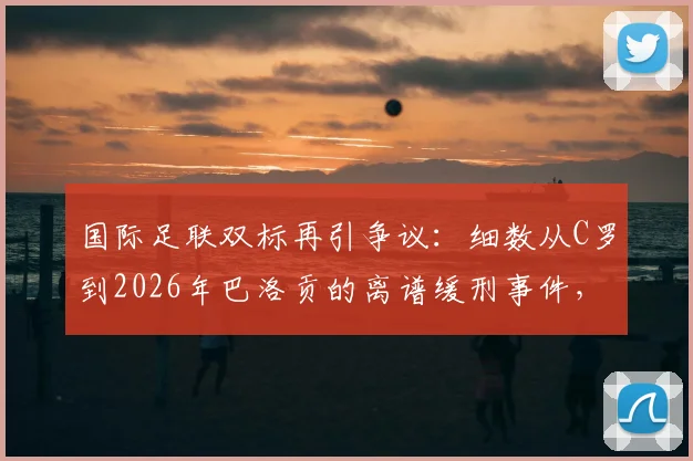 国际足联双标再引争议:细数从C罗到2026年巴洛贡的离谱缓刑事件,记者怒批借口都懒得找