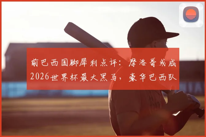 前巴西国脚犀利点评:摩洛哥或成2026世界杯最大黑马,豪华巴西队致命短板在哪?