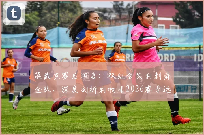 范戴克赛后坦言：双红会失利刺痛全队，深度剖析利物浦2026赛季远未达标的三大核心症结