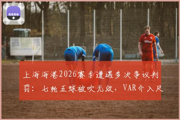 上海海港2026赛季遭遇多次争议判罚：七轮五球被吹无效，VAR介入尺度与球队积分损失深度探讨