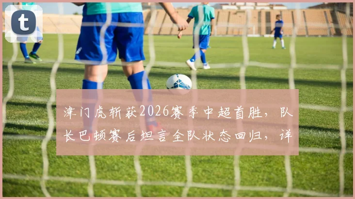津门虎斩获2026赛季中超首胜，队长巴顿赛后坦言全队状态回归，详解施连志指导经典名言如何激励队伍