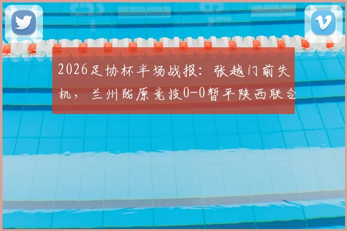 2026足协杯半场战报:张越门前失机,兰州陇原竞技0-0暂平陕西联合,附双方近期交锋回顾