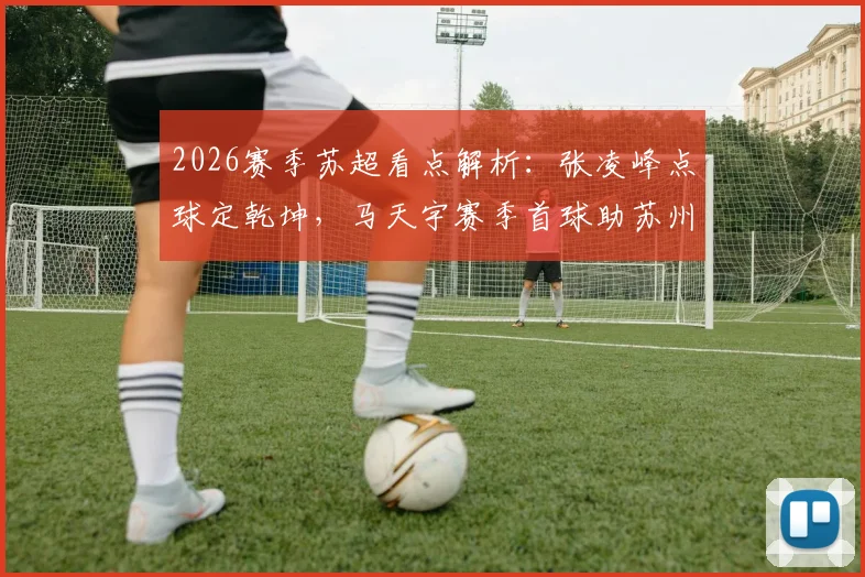 2026赛季苏超看点解析：张凌峰点球定乾坤，马天宇赛季首球助苏州2-0客胜镇江，比赛集锦&复盘