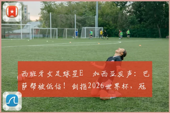 西班牙女足球星E・加西亚发声：巴萨帮被低估！剑指2026世界杯，冠军是唯一目标