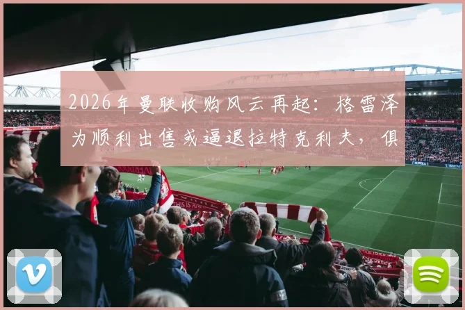 2026年曼联收购风云再起：格雷泽为顺利出售或逼退拉特克利夫，俱乐部未来归属成谜
