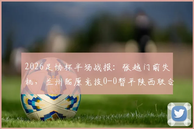 2026足协杯半场战报：张越门前失机，兰州陇原竞技0-0暂平陕西联合，附双方近期交锋回顾