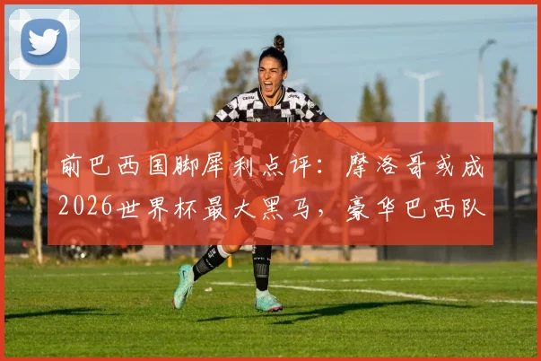 前巴西国脚犀利点评:摩洛哥或成2026世界杯最大黑马,豪华巴西队致命短板在哪?