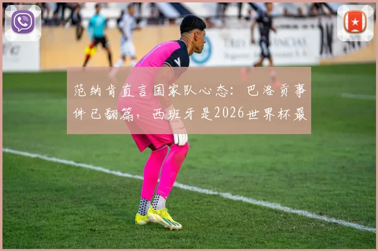 范纳肯直言国家队心态：巴洛贡事件已翻篇，西班牙是2026世界杯最强劲旅之一