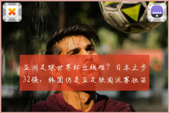 亚洲足球世界杯出线难？日本止步32强，韩国仍是亚足联淘汰赛独苗