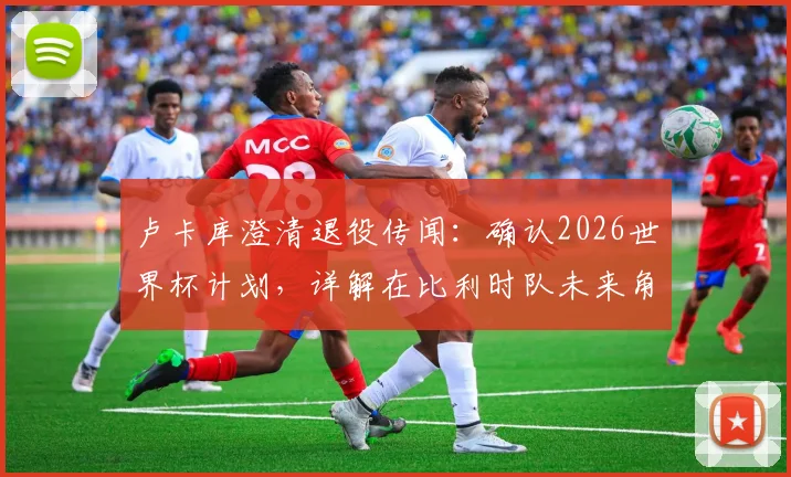 卢卡库澄清退役传闻:确认2026世界杯计划,详解在比利时队未来角色与个人目标