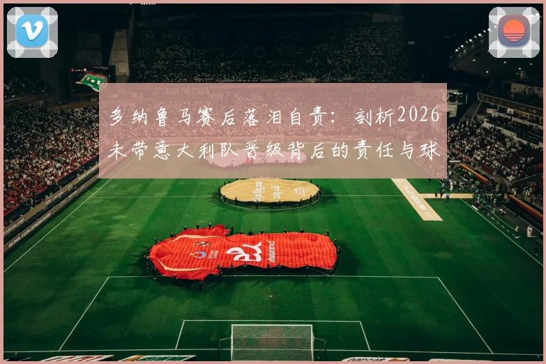 多纳鲁马赛后落泪自责：剖析2026未带意大利队晋级背后的责任与球迷热议