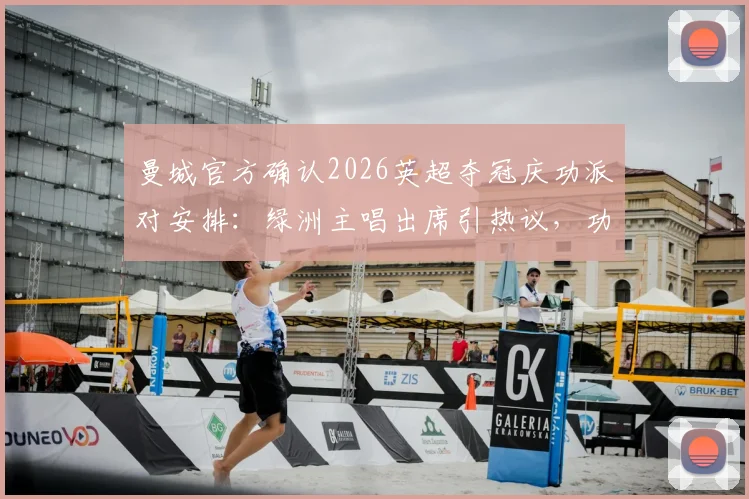 曼城官方确认2026英超夺冠庆功派对安排：绿洲主唱出席引热议，功勋队长费尔南迪尼奥惊喜回归解析