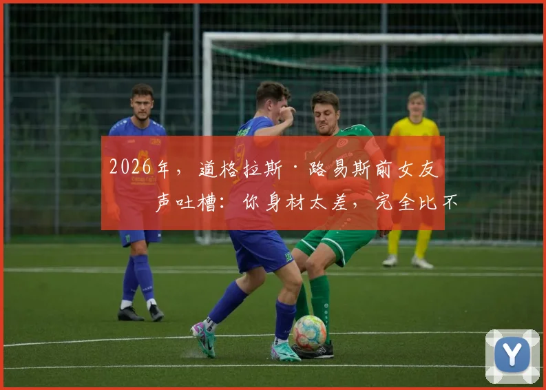 2026年，道格拉斯·路易斯前女友发声吐槽：你身材太差，完全比不上现男友让我着迷