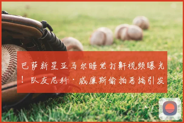 巴萨新星亚马尔睡觉打鼾视频曝光！队友尼科·威廉斯偷拍恶搞引发热议