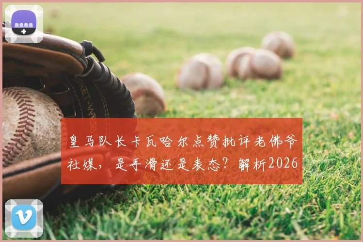 皇马队长卡瓦哈尔点赞批评老佛爷社媒，是手滑还是表态？解析2026年皇马更衣室微妙关系