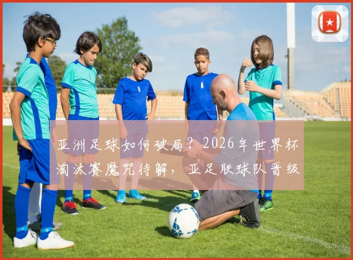 亚洲足球如何破局？2026年世界杯淘汰赛魔咒待解，亚足联球队晋级之路深度分析