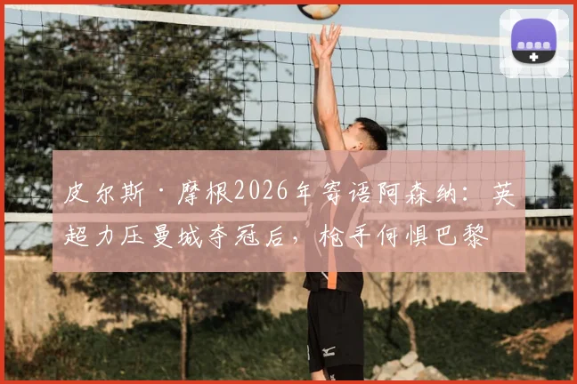 皮尔斯·摩根2026年寄语阿森纳：英超力压曼城夺冠后，枪手何惧巴黎圣日耳曼？深度剖析球队信心来源