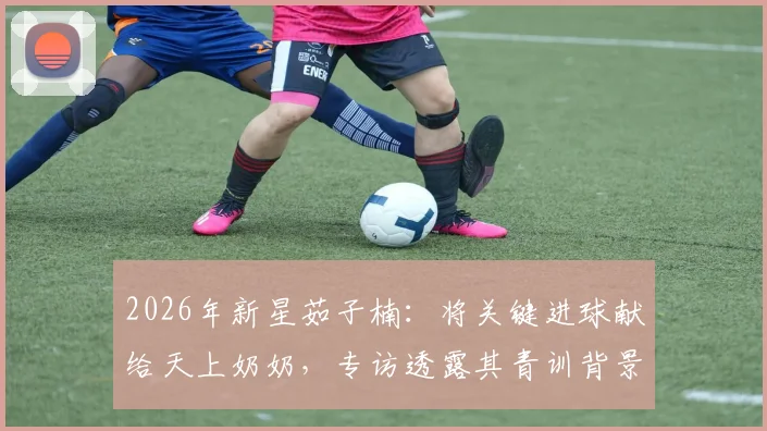 2026年新星茹子楠：将关键进球献给天上奶奶，专访透露其青训背景与情感动力转化秘诀