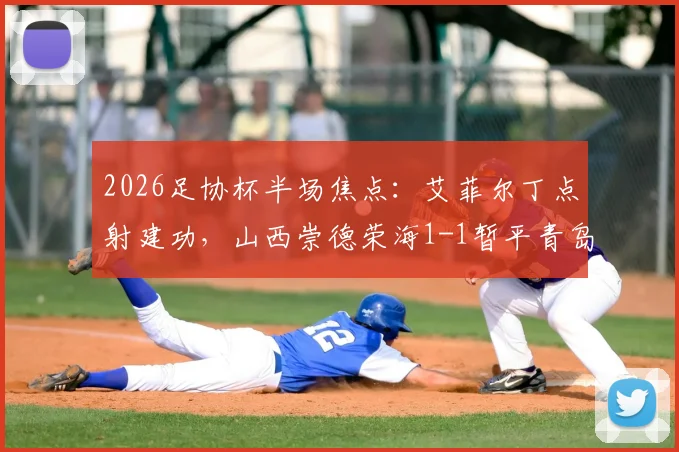 2026足协杯半场焦点：艾菲尔丁点射建功，山西崇德荣海1-1暂平青岛西海岸，战况分析及全场看点前瞻