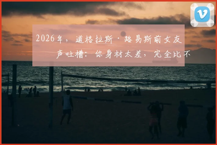 2026年，道格拉斯·路易斯前女友发声吐槽：你身材太差，完全比不上现男友让我着迷