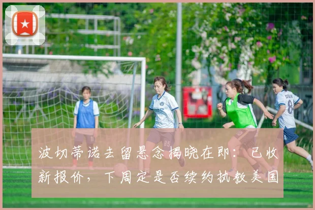 波切蒂诺去留悬念揭晓在即：已收新报价，下周定是否续约执教美国男足至2026