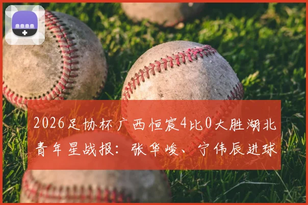 2026足协杯广西恒宸4比0大胜湖北青年星战报：张华峻、宁伟辰进球，附最新积分榜及赛后分析