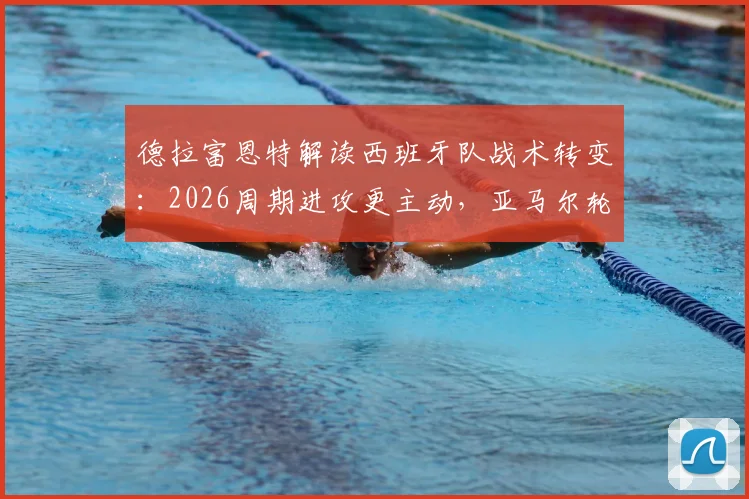 德拉富恩特解读西班牙队战术转变：2026周期进攻更主动，亚马尔轮换为常态需要