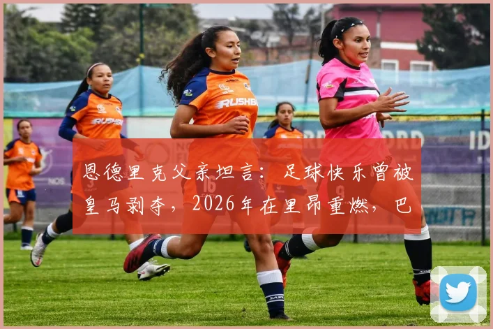 恩德里克父亲坦言：足球快乐曾被皇马剥夺，2026年在里昂重燃，巴西天才转会背后心理剖析
