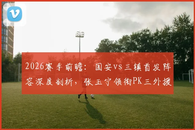 2026赛季前瞻：国安vs三镇首发阵容深度剖析，张玉宁领衔PK三外援