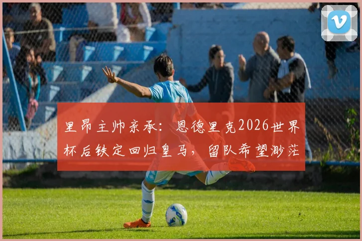 里昂主帅亲承：恩德里克2026世界杯后铁定回归皇马，留队希望渺茫
