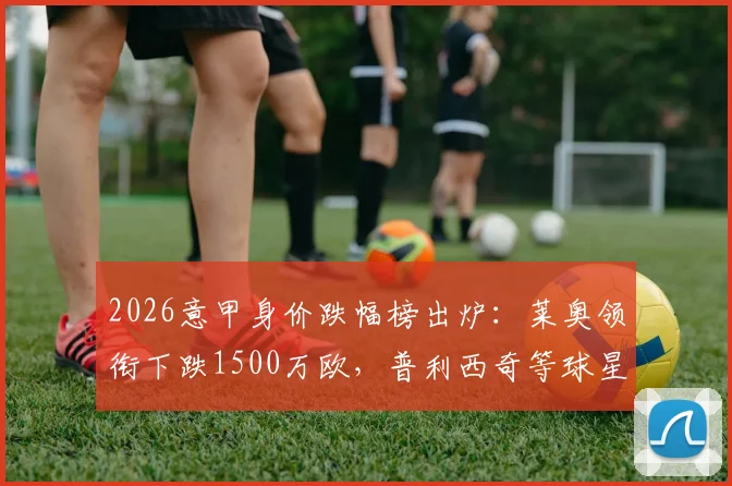2026意甲身价跌幅榜出炉：莱奥领衔下跌1500万欧，普利西奇等球星身价为何缩水？附完整分析