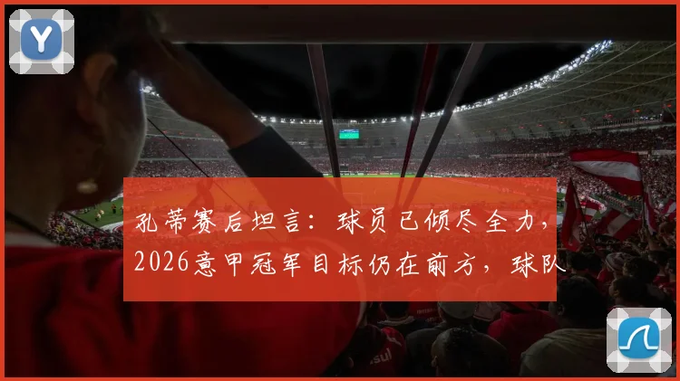 孔蒂赛后坦言:球员已倾尽全力,2026意甲冠军目标仍在前方,球队困境与希望并存分析