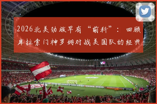 2026北美劲旅早有“前科”：回顾库拉索门神罗姆对战美国队的经典神扑时刻与封神之路