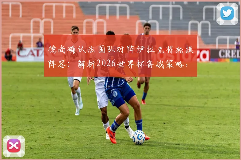 德尚确认法国队对阵伊拉克将轮换阵容：解析2026世界杯备战策略，登贝莱状态无需担忧