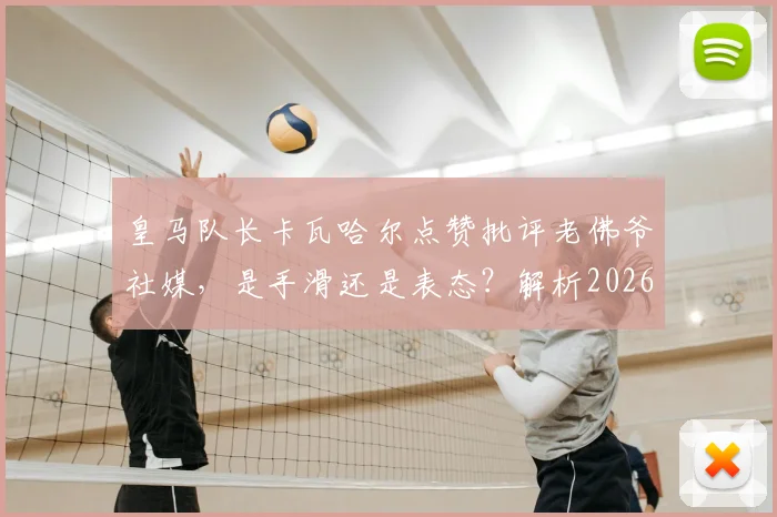 皇马队长卡瓦哈尔点赞批评老佛爷社媒，是手滑还是表态？解析2026年皇马更衣室微妙关系