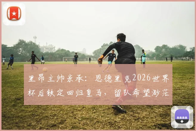 里昂主帅亲承:恩德里克2026世界杯后铁定回归皇马,留队希望渺茫