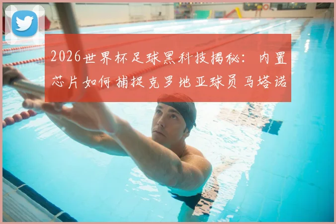 2026世界杯足球黑科技揭秘：内置芯片如何捕捉克罗地亚球员马塔诺维奇关键接触，改变比赛判罚