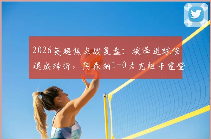 2026英超焦点战复盘：埃泽进球伤退成转折，阿森纳1-0力克纽卡重登榜首，裁判判罚与战术细节全解析