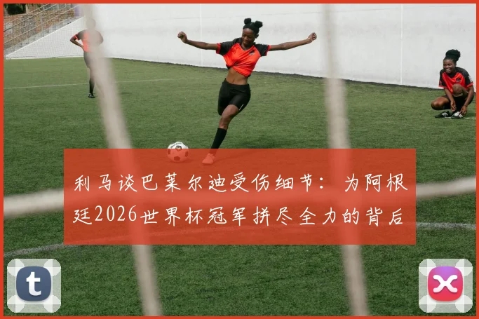 利马谈巴莱尔迪受伤细节：为阿根廷2026世界杯冠军拼尽全力的背后
