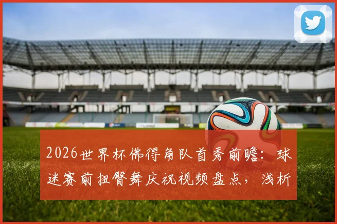 2026世界杯佛得角队首秀前瞻:球迷赛前扭臀舞庆祝视频盘点,浅析非洲球迷独特文化