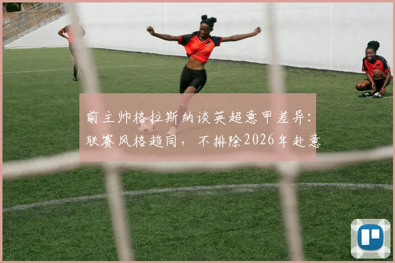 前主帅格拉斯纳谈英超意甲差异:联赛风格趋同,不排除2026年赴意大利执教可能