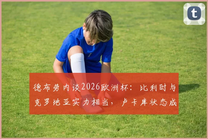 德布劳内谈2026欧洲杯：比利时与克罗地亚实力相当，卢卡库状态成关键，球队备战前景分析