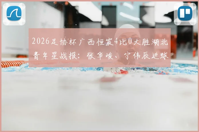 2026足协杯广西恒宸4比0大胜湖北青年星战报：张华峻、宁伟辰进球，附最新积分榜及赛后分析